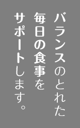 バランスのとれた毎日の食事をサポートします。